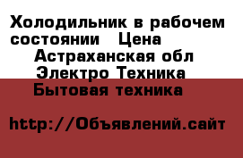 Холодильник в рабочем состоянии › Цена ­ 4 500 - Астраханская обл. Электро-Техника » Бытовая техника   